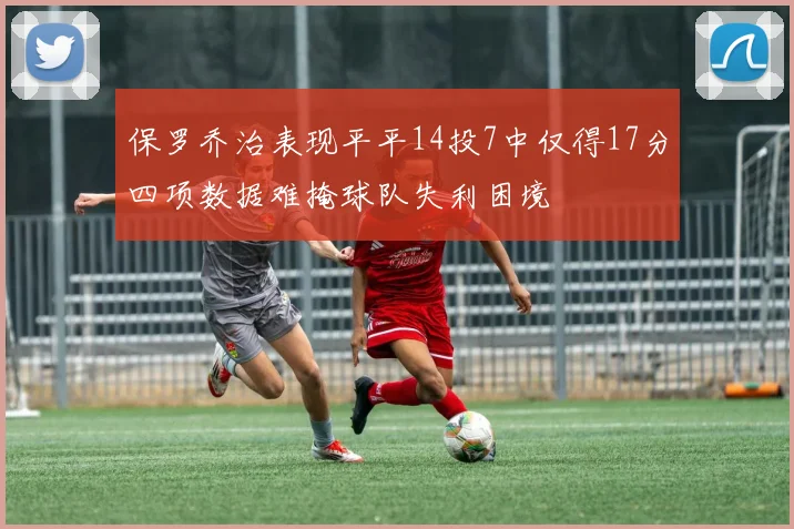 保罗乔治表现平平14投7中仅得17分四项数据难掩球队失利困境