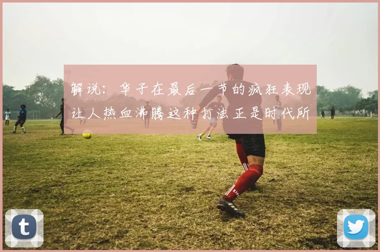 解说：华子在最后一节的疯狂表现让人热血沸腾这种打法正是时代所需