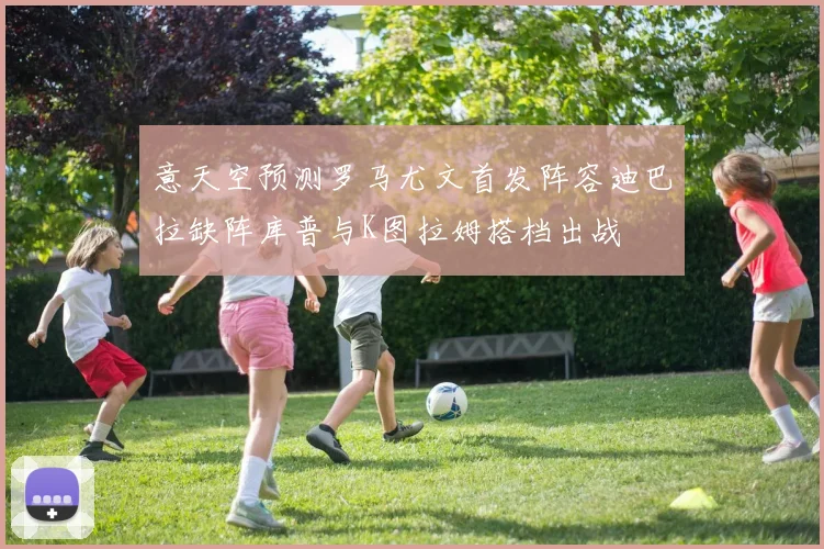 意天空预测罗马尤文首发阵容迪巴拉缺阵库普与K图拉姆搭档出战
