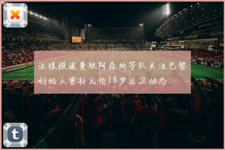法媒报道曼联阿森纳等队关注巴黎创始人曾孙瓦伦18岁后卫动态