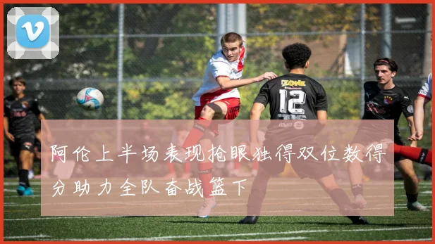 阿伦上半场表现抢眼独得双位数得分助力全队奋战篮下