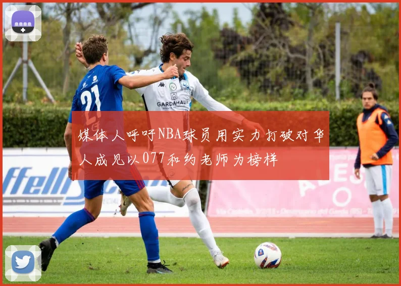 媒体人呼吁NBA球员用实力打破对华人成见以077和约老师为榜样