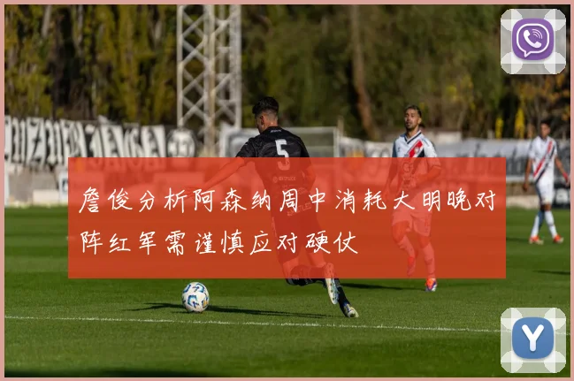 詹俊分析阿森纳周中消耗大明晚对阵红军需谨慎应对硬仗
