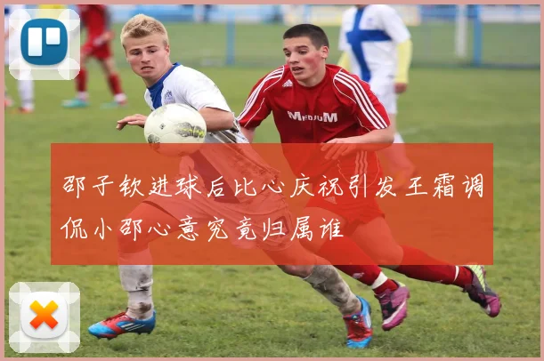 邵子钦进球后比心庆祝引发王霜调侃小邵心意究竟归属谁