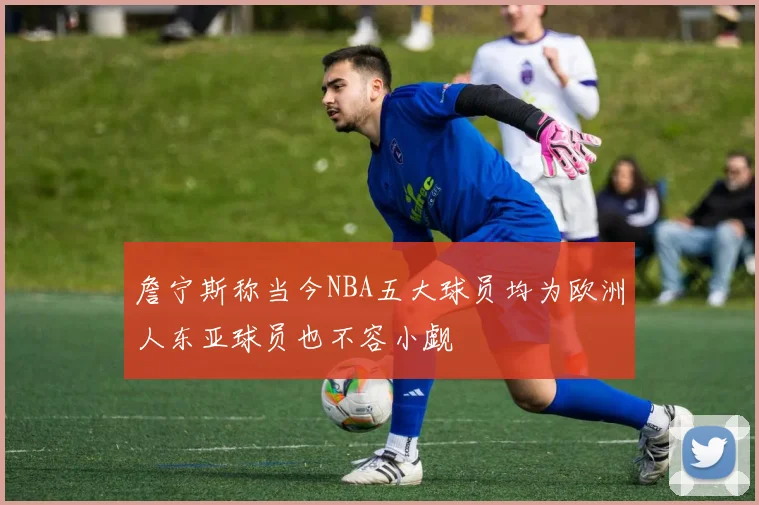 詹宁斯称当今NBA五大球员均为欧洲人东亚球员也不容小觑