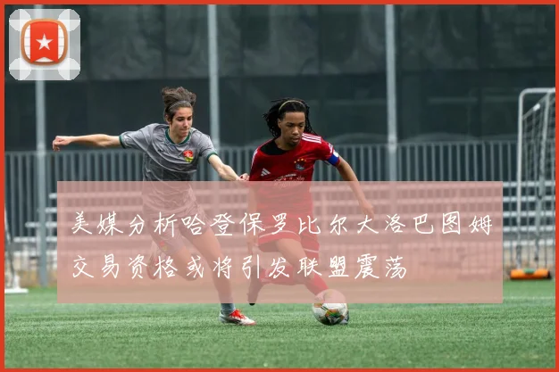 美媒分析哈登保罗比尔大洛巴图姆交易资格或将引发联盟震荡