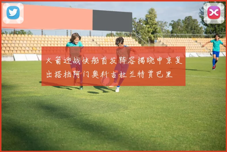 火箭迎战快船首发阵容揭晓申京复出搭档阿门奥科吉杜兰特贾巴里