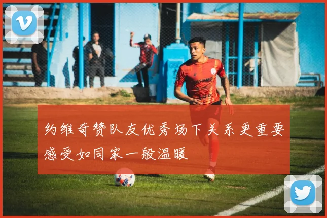 约维奇赞队友优秀场下关系更重要感受如同家一般温暖