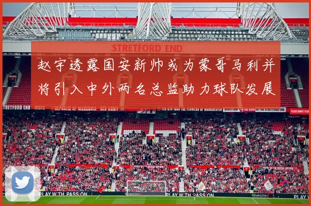 赵宇透露国安新帅或为蒙哥马利并将引入中外两名总监助力球队发展