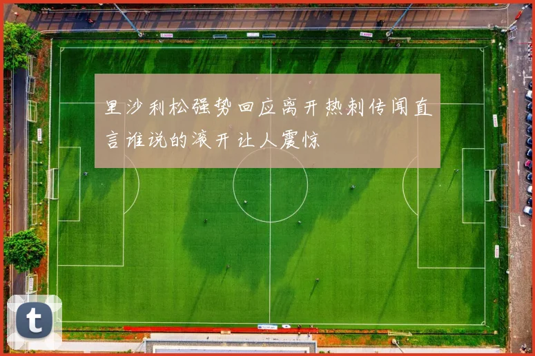 里沙利松强势回应离开热刺传闻直言谁说的滚开让人震惊