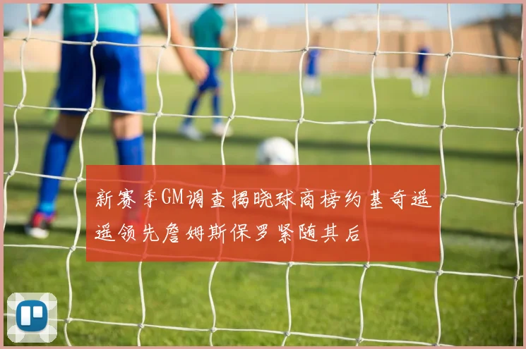 新赛季GM调查揭晓球商榜约基奇遥遥领先詹姆斯保罗紧随其后