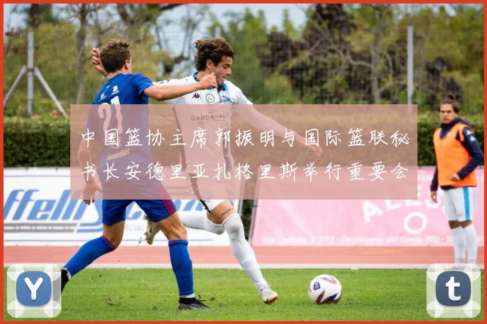 中国篮协主席郭振明与国际篮联秘书长安德里亚扎格里斯举行重要会晤