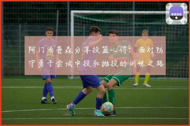 阿门汤普森分享投篮心得：面对防守勇于尝试中投和抛投的训练之路