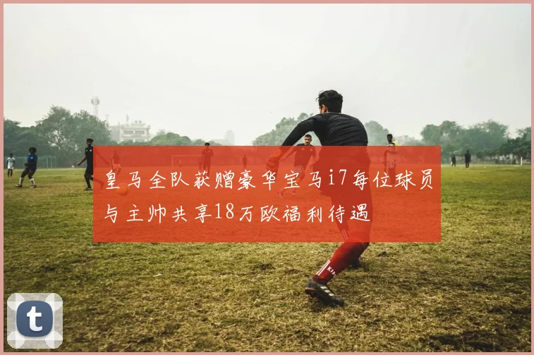 皇马全队获赠豪华宝马i7每位球员与主帅共享18万欧福利待遇