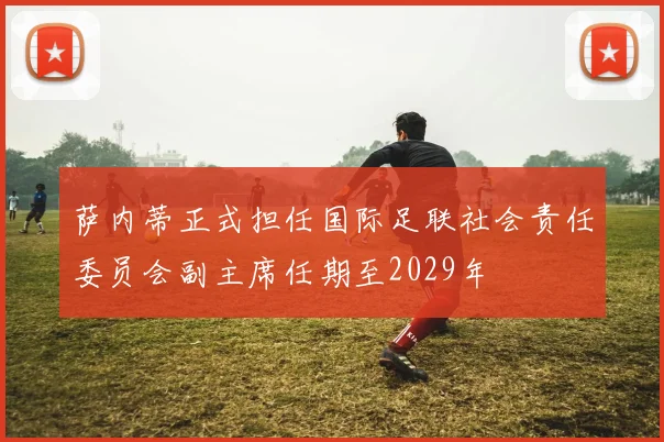 萨内蒂正式担任国际足联社会责任委员会副主席任期至2029年