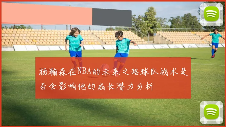 杨瀚森在NBA的未来之路球队战术是否会影响他的成长潜力分析