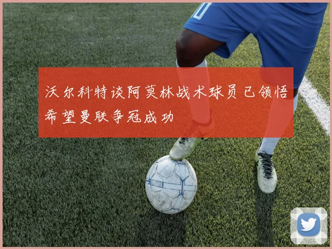 沃尔科特谈阿莫林战术球员已领悟希望曼联争冠成功