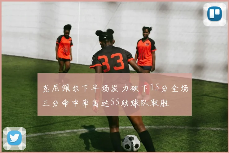 克尼佩尔下半场发力砍下15分全场三分命中率高达55助球队取胜