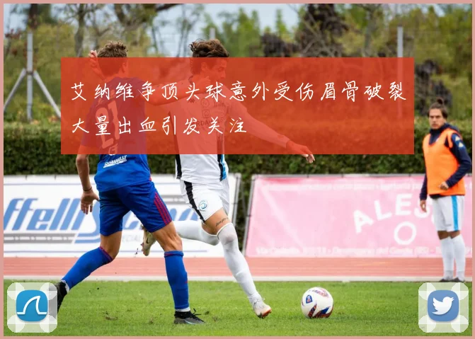 艾纳维争顶头球意外受伤眉骨破裂大量出血引发关注