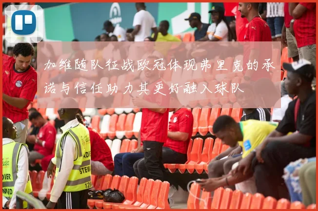 加维随队征战欧冠体现弗里克的承诺与信任助力其更好融入球队