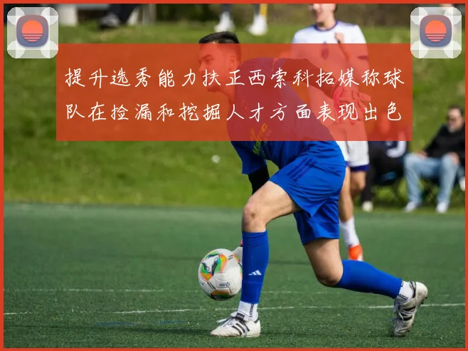 提升选秀能力扶正西索科拓媒称球队在捡漏和挖掘人才方面表现出色