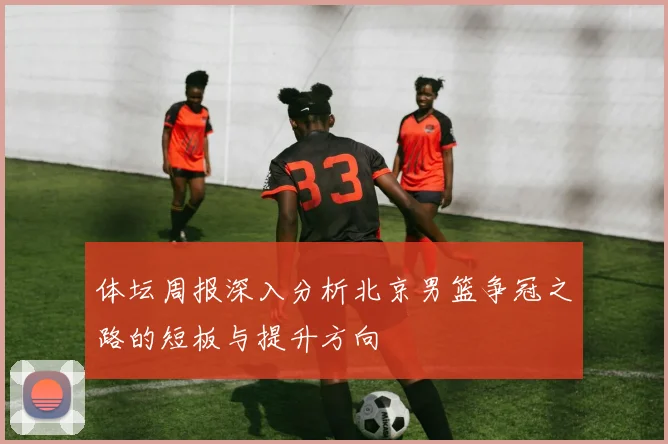 体坛周报深入分析北京男篮争冠之路的短板与提升方向