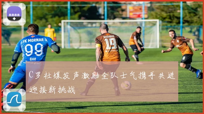 C罗社媒发声激励全队士气携手共进迎接新挑战