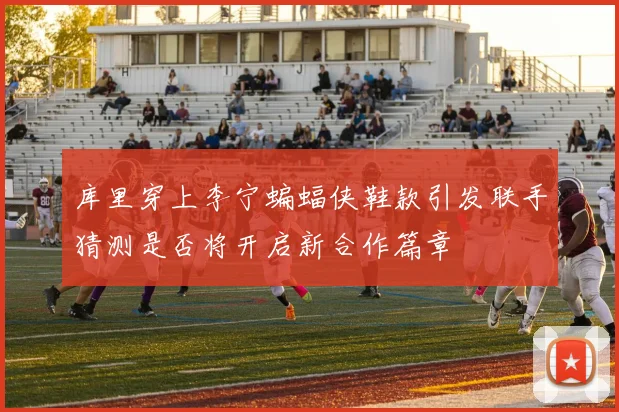 库里穿上李宁蝙蝠侠鞋款引发联手猜测是否将开启新合作篇章