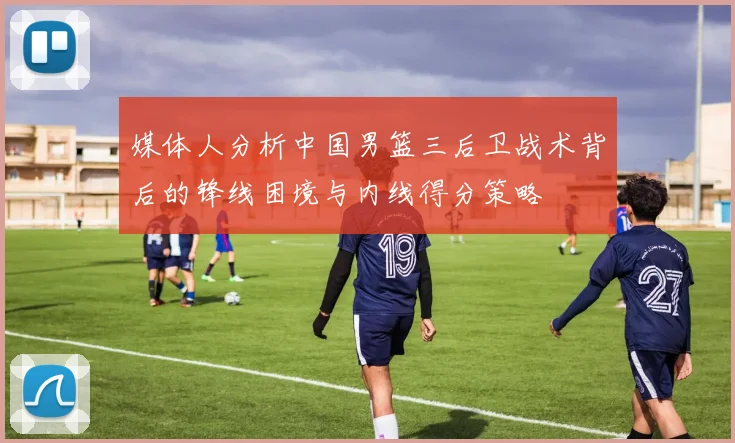 媒体人分析中国男篮三后卫战术背后的锋线困境与内线得分策略