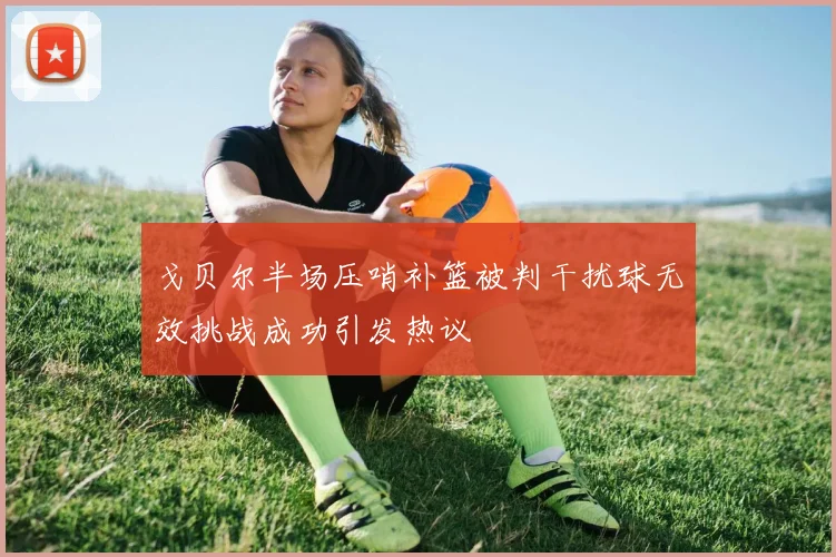 戈贝尔半场压哨补篮被判干扰球无效挑战成功引发热议