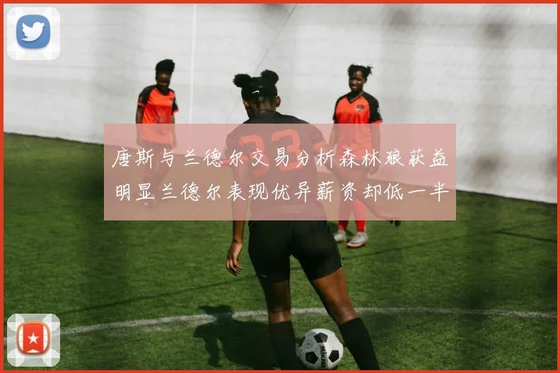 唐斯与兰德尔交易分析森林狼获益明显兰德尔表现优异薪资却低一半
